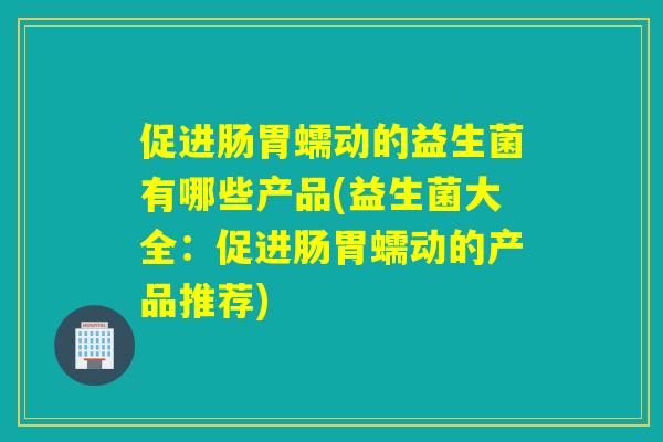 促进肠胃蠕动的益生菌有哪些产品(益生菌大全：促进肠胃蠕动的产品推荐)