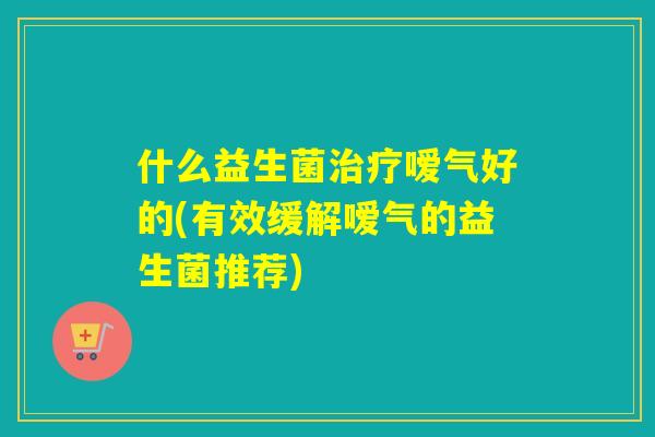 什么益生菌治疗嗳气好的(有效缓解嗳气的益生菌推荐)