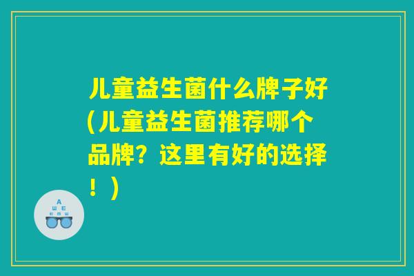 儿童益生菌什么牌子好(儿童益生菌推荐哪个品牌？这里有好的选择！)