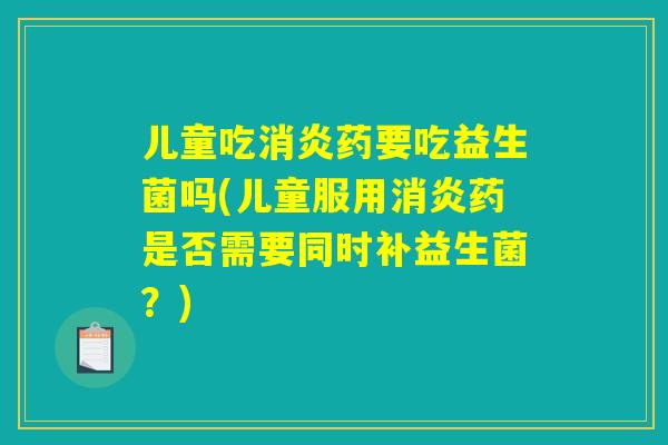 儿童吃消炎药要吃益生菌吗(儿童服用消炎药是否需要同时补益生菌？)
