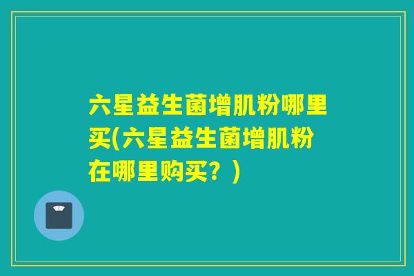 六星益生菌增肌粉哪里买(六星益生菌增肌粉在哪里购买？)