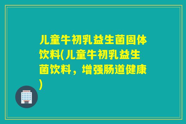 儿童牛初乳益生菌固体饮料(儿童牛初乳益生菌饮料，增强肠道健康)