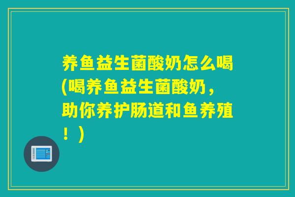 养鱼益生菌酸奶怎么喝(喝养鱼益生菌酸奶，助你养护肠道和鱼养殖！)
