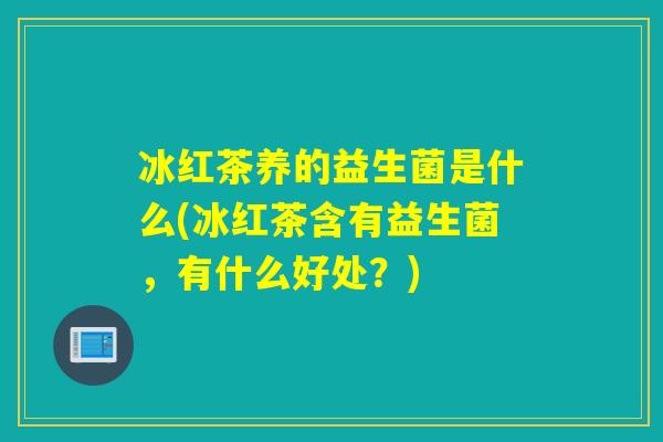 冰红茶养的益生菌是什么(冰红茶含有益生菌,有什么好处?) 冰红茶养的益生菌是什么(冰红茶含有益生菌,有什么好处?)