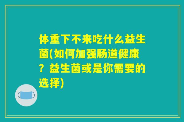 体重下不来吃什么益生菌(如何加强肠道健康？益生菌或是你需要的选择)