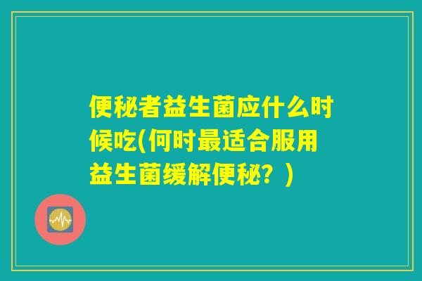 便秘者益生菌应什么时候吃(何时最适合服用益生菌缓解便秘？)