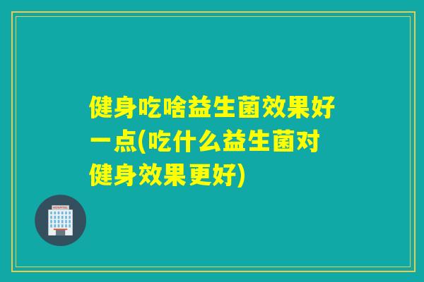 健身吃啥益生菌效果好一点(吃什么益生菌对健身效果更好)