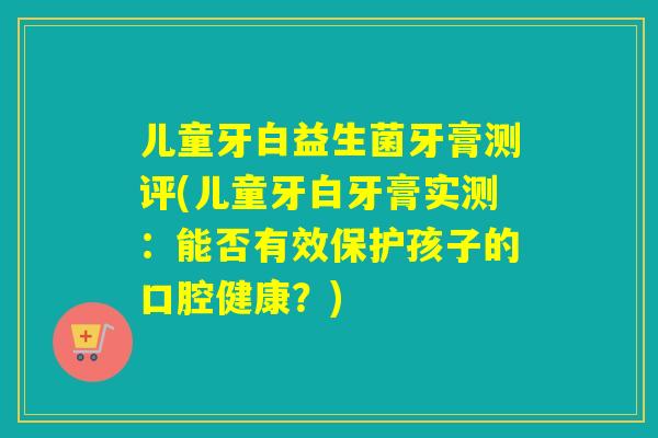 儿童牙白益生菌牙膏测评(儿童牙白牙膏实测：能否有效保护孩子的口腔健康？)