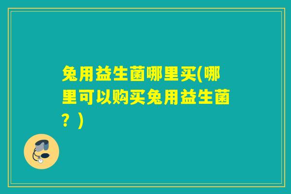 兔用益生菌哪里买(哪里可以购买兔用益生菌？)