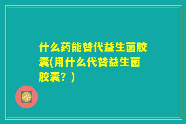 什么药能替代益生菌胶囊(用什么代替益生菌胶囊？)