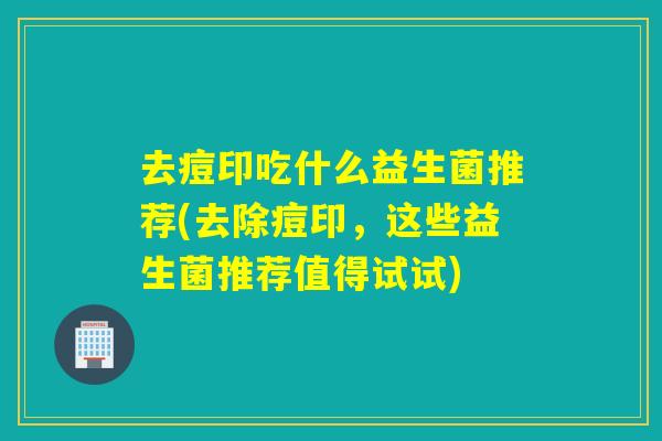 去痘印吃什么益生菌推荐(去除痘印，这些益生菌推荐值得试试)