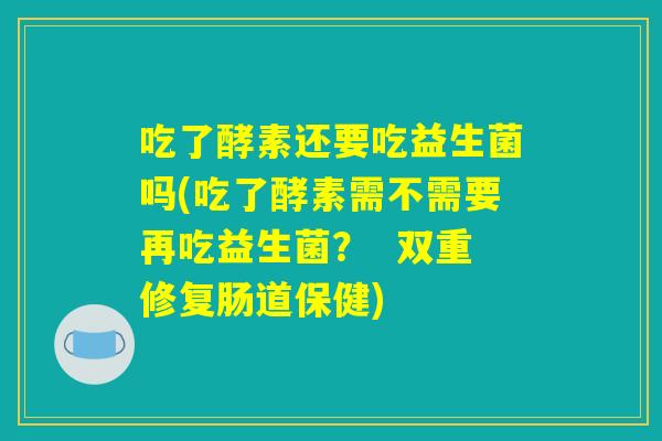 吃了酵素还要吃益生菌吗(吃了酵素需不需要再吃益生菌？  双重修复肠道保健)