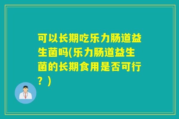 可以长期吃乐力肠道益生菌吗(乐力肠道益生菌的长期食用是否可行?) 可以长期吃乐力肠道益生菌吗(乐力肠道益生菌的长期食用是否可行?)