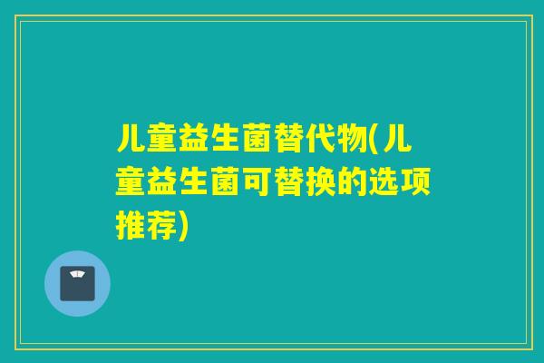 儿童益生菌替代物(儿童益生菌可替换的选项推荐)