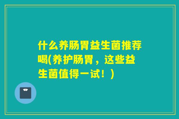 什么养肠胃益生菌推荐喝(养护肠胃,这些益生菌值得一试!) 什么养肠胃益生菌推荐喝(养护肠胃,这些益生菌值得一试!)