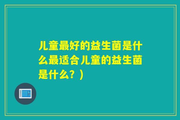 儿童最好的益生菌是什么最适合儿童的益生菌是什么？)