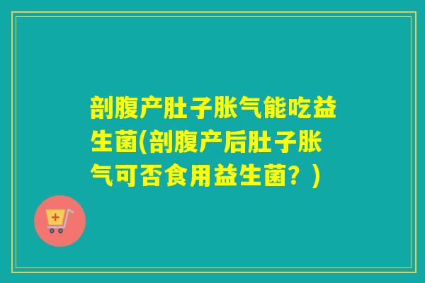 剖腹产肚子胀气能吃益生菌(剖腹产后肚子胀气可否食用益生菌？)