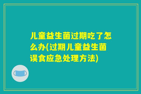 儿童益生菌过期吃了怎么办(过期儿童益生菌误食应急处理方法)