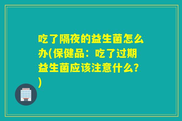 吃了隔夜的益生菌怎么办(保健品：吃了过期益生菌应该注意什么？)