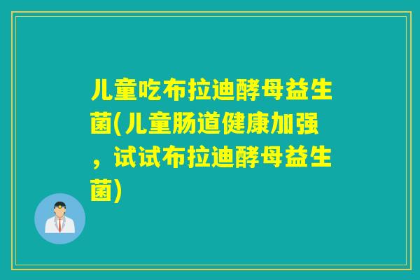 儿童吃布拉迪酵母益生菌(儿童肠道健康加强，试试布拉迪酵母益生菌)