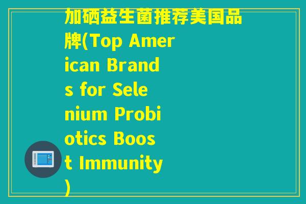 加硒益生菌推荐美国品牌(Top American Brands for Selenium Probiotics Boost Immunity)