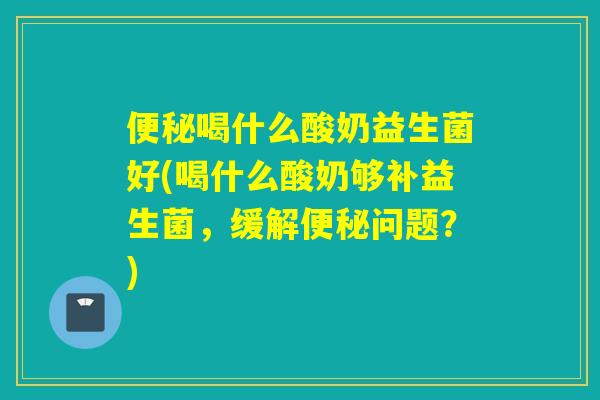 便秘喝什么酸奶益生菌好(喝什么酸奶够补益生菌，缓解便秘问题？)