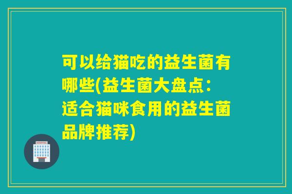 可以给猫吃的益生菌有哪些(益生菌大盘点：适合猫咪食用的益生菌品牌推荐)