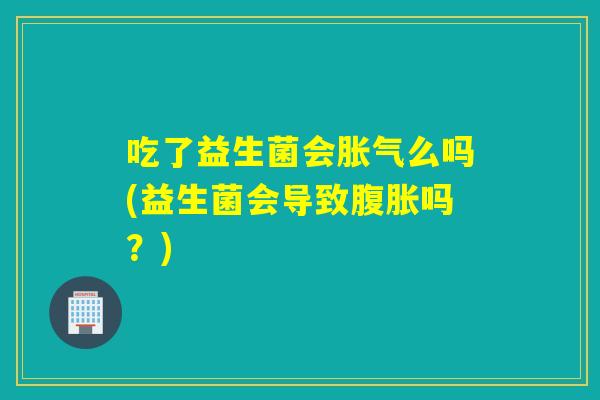 吃了益生菌会胀气么吗(益生菌会导致腹胀吗？)