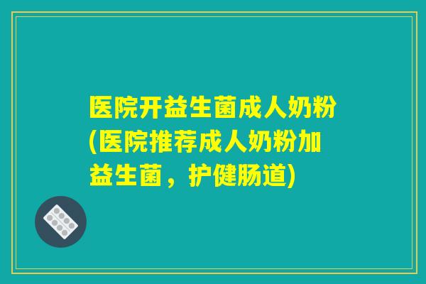医院开益生菌成人奶粉(医院推荐成人奶粉加益生菌，护健肠道)