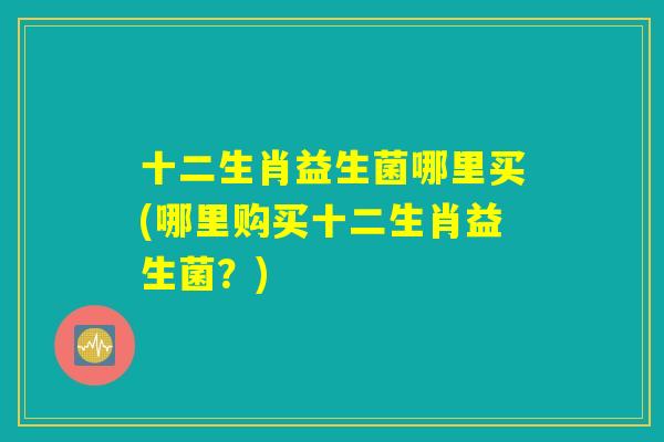 十二生肖益生菌哪里买(哪里购买十二生肖益生菌？)