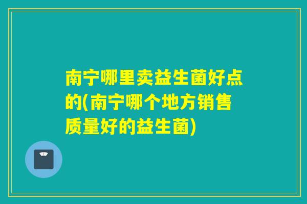 南宁哪里卖益生菌好点的(南宁哪个地方销售质量好的益生菌)