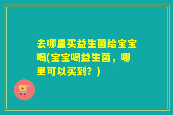 去哪里买益生菌给宝宝喝(宝宝喝益生菌，哪里可以买到？)