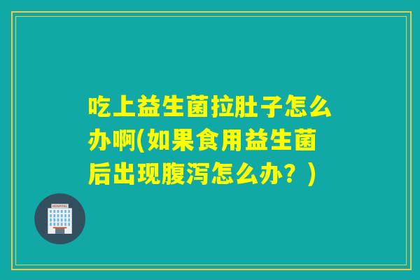 吃上益生菌拉肚子怎么办啊(如果食用益生菌后出现腹泻怎么办？)