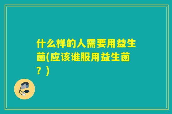 什么样的人需要用益生菌(应该谁服用益生菌？)