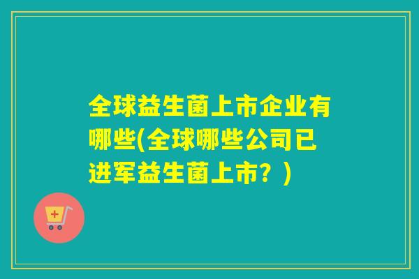 全球益生菌上市企业有哪些(全球哪些公司已进军益生菌上市?) 全球益生菌上市企业有哪些(全球哪些公司已进军益生菌上市?)