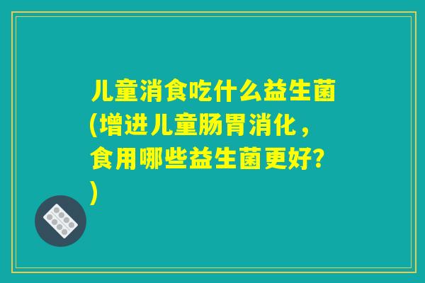 儿童消食吃什么益生菌(增进儿童肠胃消化，食用哪些益生菌更好？)