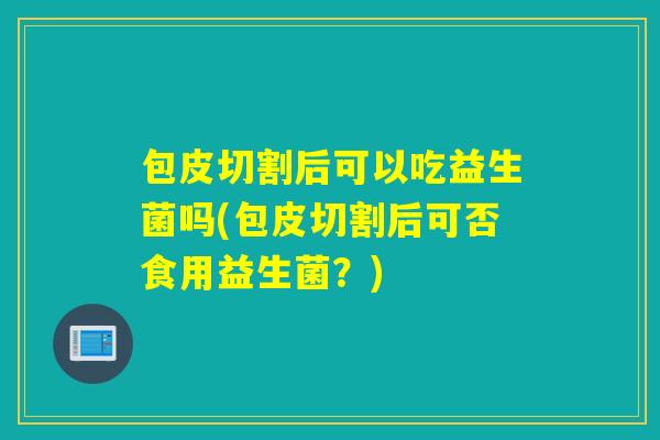 包皮切割后可以吃益生菌吗(包皮切割后可否食用益生菌?) 包皮切割后可以吃益生菌吗(包皮切割后可否食用益生菌?)