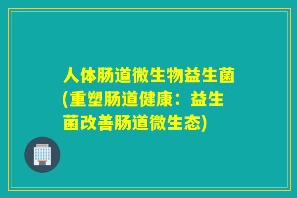 人体肠道微生物益生菌(重塑肠道健康：益生菌改善肠道微生态)