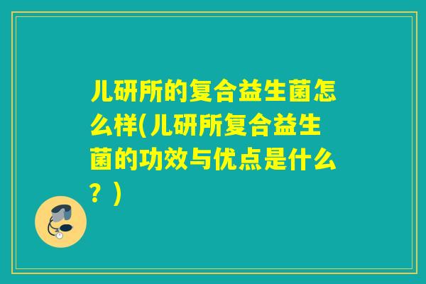 儿研所的复合益生菌怎么样(儿研所复合益生菌的功效与优点是什么？)