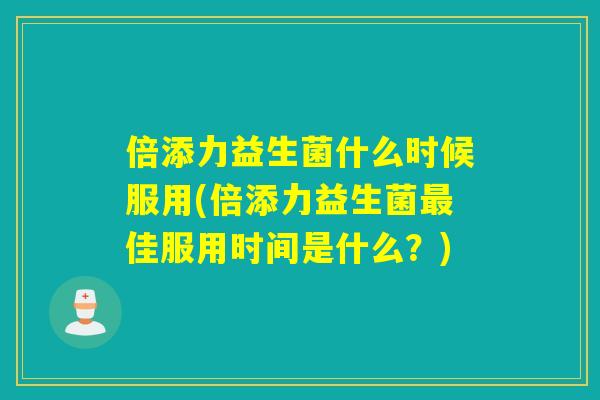 倍添力益生菌什么时候服用(倍添力益生菌最佳服用时间是什么？)