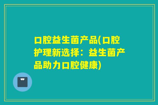 口腔益生菌产品(口腔护理新选择：益生菌产品助力口腔健康)