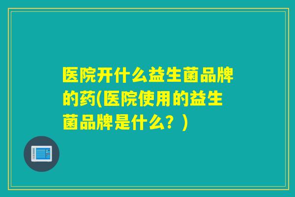 医院开什么益生菌品牌的药(医院使用的益生菌品牌是什么？)