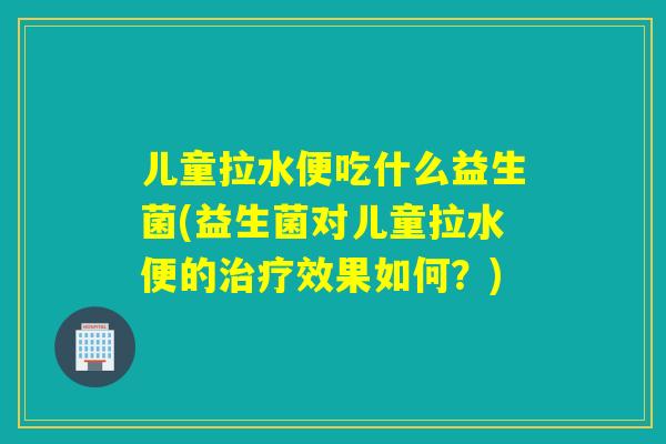 儿童拉水便吃什么益生菌(益生菌对儿童拉水便的治疗效果如何？)