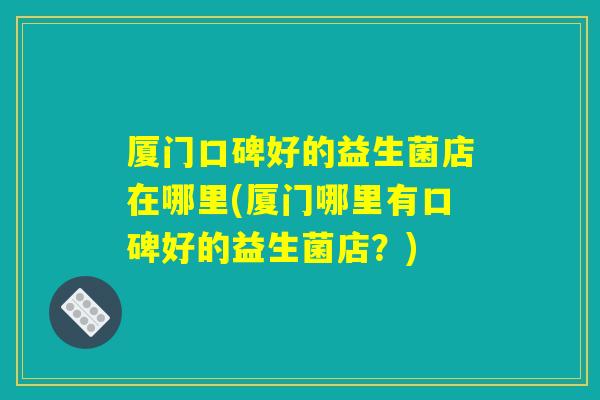 厦门口碑好的益生菌店在哪里(厦门哪里有口碑好的益生菌店？)