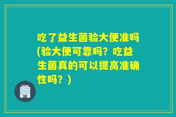 吃了益生菌验大便准吗(验大便可靠吗？吃益生菌真的可以提高准确性吗？)