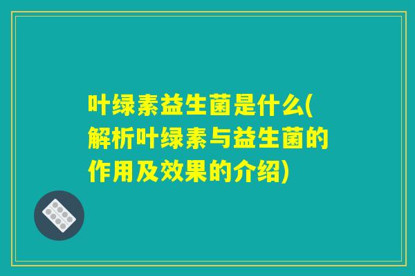 叶绿素益生菌是什么(解析叶绿素与益生菌的作用及效果的介绍) 叶绿素益生菌是什么(解析叶绿素与益生菌的作用及效果的介绍)