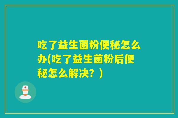 吃了益生菌粉便秘怎么办(吃了益生菌粉后便秘怎么解决？)