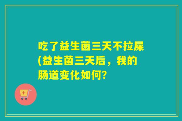 吃了益生菌三天不拉屎(益生菌三天后，我的肠道变化如何？