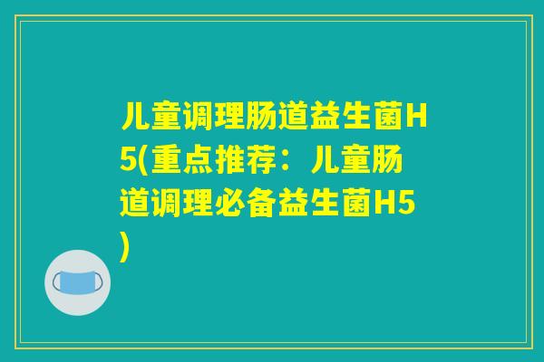 儿童调理肠道益生菌H5(重点推荐：儿童肠道调理必备益生菌H5)