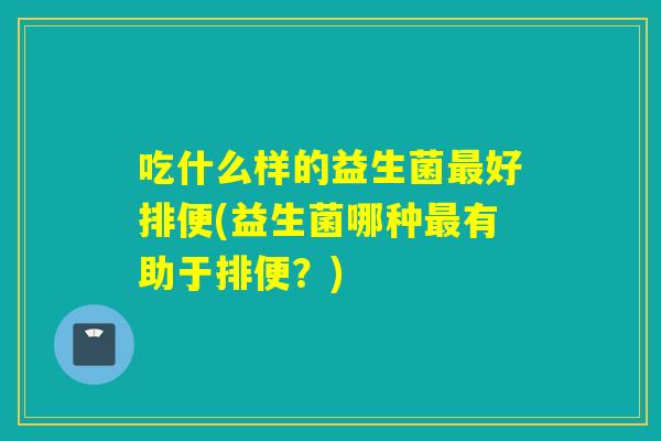 吃什么样的益生菌最好排便(益生菌哪种最有助于排便？)
